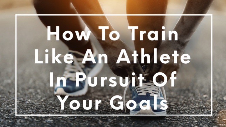 How To Train Like An Athlete In Pursuit Of Your Goals